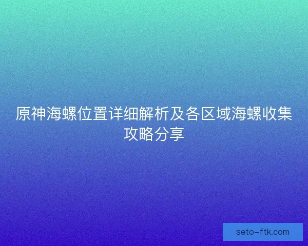 原神海螺位置详细解析及各区域海螺收集攻略分享