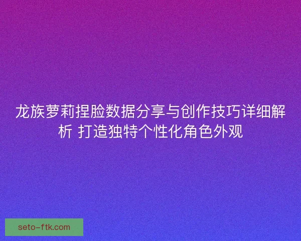 龙族萝莉捏脸数据分享与创作技巧详细解析 打造独特个性化角色外观