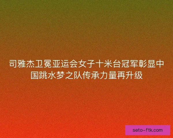 司雅杰卫冕亚运会女子十米台冠军彰显中国跳水梦之队传承力量再升级