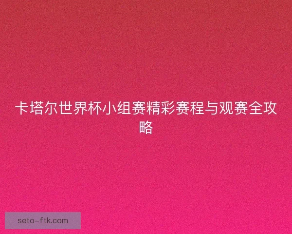 卡塔尔世界杯小组赛精彩赛程与观赛全攻略