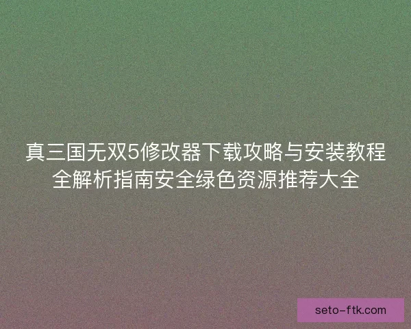 真三国无双5修改器下载攻略与安装教程全解析指南安全绿色资源推荐大全