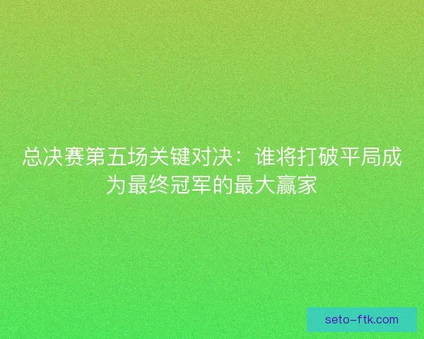 总决赛第五场关键对决：谁将打破平局成为最终冠军的最大赢家