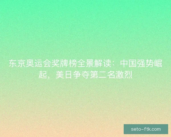 东京奥运会奖牌榜全景解读：中国强势崛起，美日争夺第二名激烈