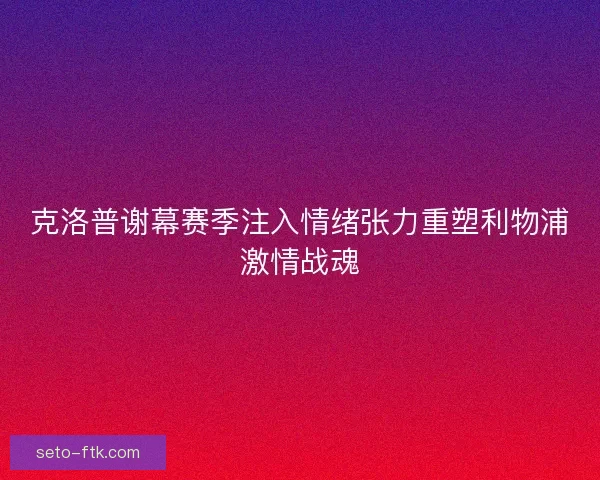 克洛普谢幕赛季注入情绪张力重塑利物浦激情战魂