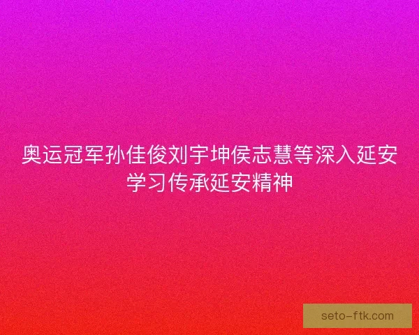 奥运冠军孙佳俊刘宇坤侯志慧等深入延安学习传承延安精神 奥运冠军孙佳俊刘宇坤侯志慧等深入延安学习传承延安精神