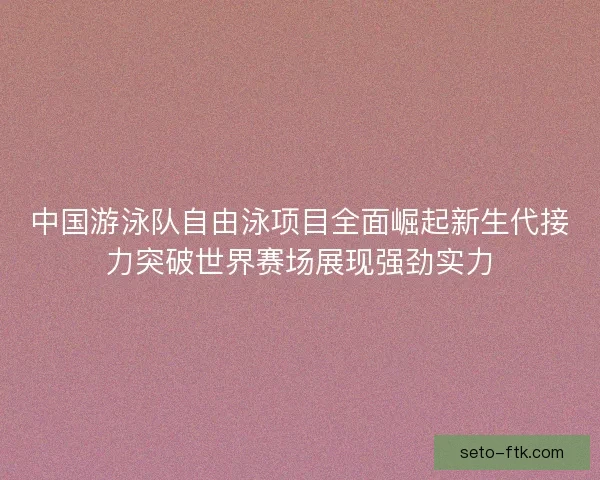 中国游泳队自由泳项目全面崛起新生代接力突破世界赛场展现强劲实力 中国游泳队自由泳项目全面崛起新生代接力突破世界赛场展现强劲实力